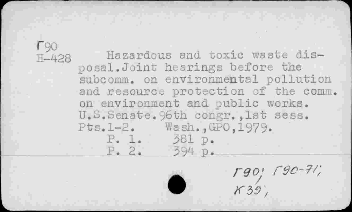 ﻿C90
H-428
Hazardous and toxic waste disposal.Joint hearings before the subcomm, on environmental pollution and resource protection of the comm, on environment and public works. U.S.Senate.y6th congr.,1st sess. Pts.1-2.	Wash.,GPO,1979.
P. 1.	381 p.
__P_. 2.	394 p.

KM',